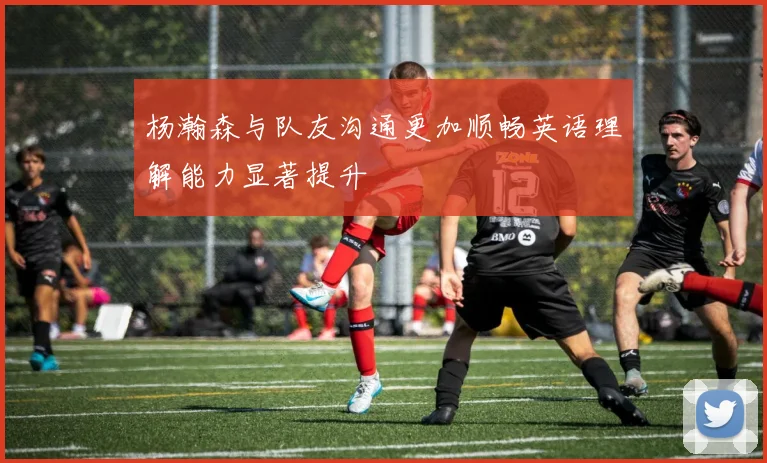 杨瀚森与队友沟通更加顺畅英语理解能力显著提升