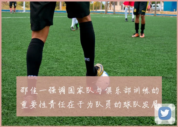 邵佳一强调国家队与俱乐部训练的重要性责任在于为队员的球队发展贡献力量