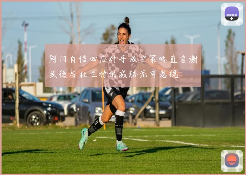 阿门自信回应对手放空策略直言谢泼德与杜兰特的威胁无可忽视