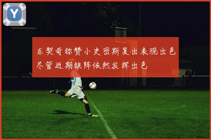 东契奇称赞小史密斯复出表现出色尽管近期缺阵依然发挥出色
