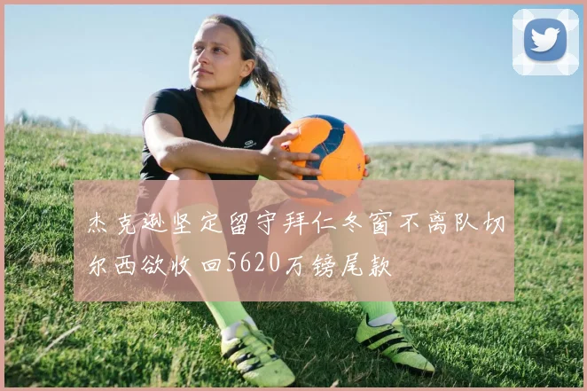 杰克逊坚定留守拜仁冬窗不离队切尔西欲收回5620万镑尾款
