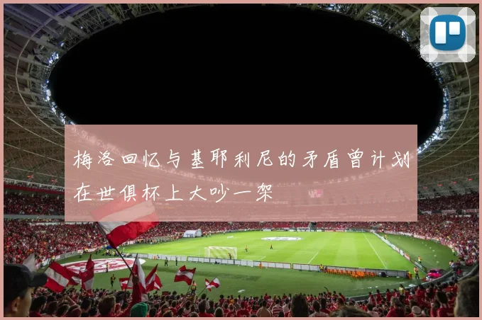 梅洛回忆与基耶利尼的矛盾曾计划在世俱杯上大吵一架