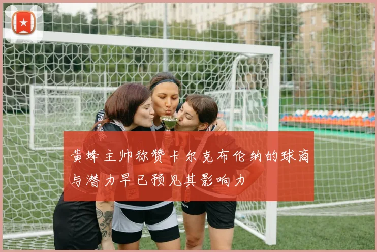 黄蜂主帅称赞卡尔克布伦纳的球商与潜力早已预见其影响力