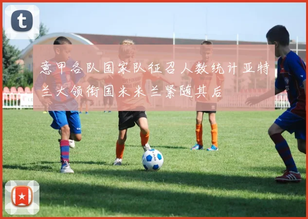 意甲各队国家队征召人数统计亚特兰大领衔国米米兰紧随其后