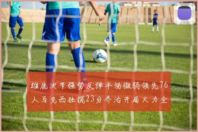 雄鹿次节强势反弹半场微弱领先76人马克西独揽23分乔治开局火力全开