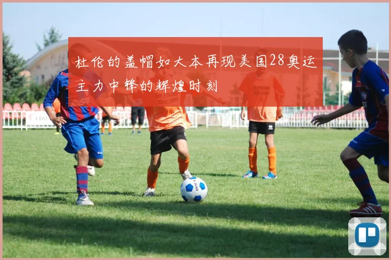 杜伦的盖帽如大本再现美国28奥运主力中锋的辉煌时刻