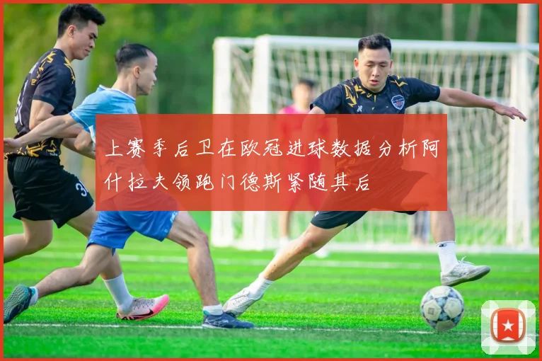 上赛季后卫在欧冠进球数据分析阿什拉夫领跑门德斯紧随其后