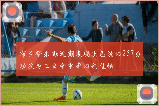 布兰登米勒近期表现出色场均257分助攻与三分命中率均创佳绩