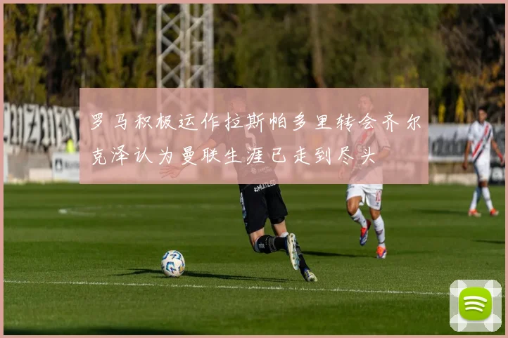 罗马积极运作拉斯帕多里转会齐尔克泽认为曼联生涯已走到尽头