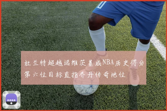 杜兰特超越诺维茨基成NBA历史得分第六位目标直指乔丹传奇地位