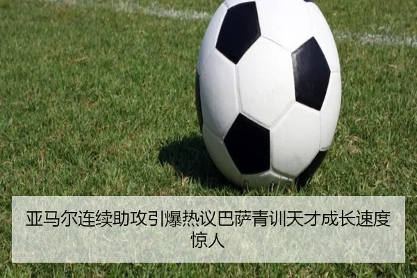 亚马尔连续助攻引爆热议巴萨青训天才成长速度惊人
